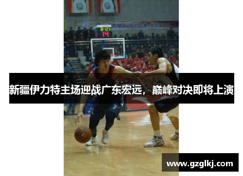新疆伊力特主场迎战广东宏远，巅峰对决即将上演