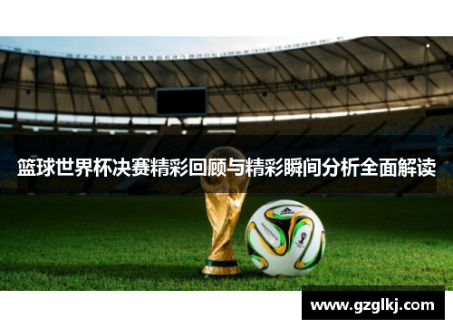 篮球世界杯决赛精彩回顾与精彩瞬间分析全面解读
